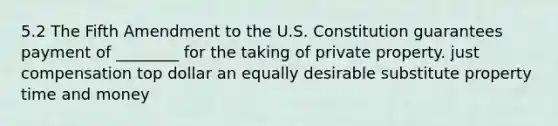 5.2 The Fifth Amendment to the U.S. Constitution guarantees payment of ________ for the taking of private property. just compensation top dollar an equally desirable substitute property time and money