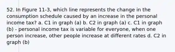 52. In Figure 11-3, which line represents the change in the consumption schedule caused by an increase in the personal income tax? a. C1 in graph (a) b. C2 in graph (a) c. C1 in graph (b) - personal income tax is variable for everyone, when one person increase, other people increase at different rates d. C2 in graph (b)