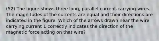 (52) The figure shows three long, parallel current-carrying wires. The magnitudes of the currents are equal and their directions are indicated in the figure. Which of the arrows drawn near the wire carrying current 1 correctly indicates the direction of the magnetic force acting on that wire?