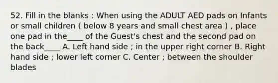 52. Fill in the blanks : When using the ADULT AED pads on Infants or small children ( below 8 years and small chest area ) , place one pad in the____ of the Guest's chest and the second pad on the back____ A. Left hand side ; in the upper right corner B. Right hand side ; lower left corner C. Center ; between the shoulder blades