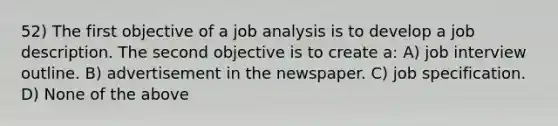 52) The first objective of a job analysis is to develop a job description. The second objective is to create a: A) job interview outline. B) advertisement in the newspaper. C) job specification. D) None of the above