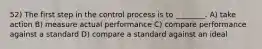 52) The first step in the control process is to ________. A) take action B) measure actual performance C) compare performance against a standard D) compare a standard against an ideal