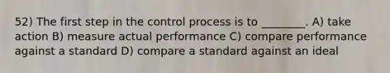 52) The first step in the control process is to ________. A) take action B) measure actual performance C) compare performance against a standard D) compare a standard against an ideal