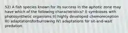 52) A fish species known for its success in the aphotic zone may have which of the following characteristics? I) symbioses with photosynthetic organisms II) highly developed chemoreception III) adaptationsforburrowing IV) adaptations for sit-and-wait predation