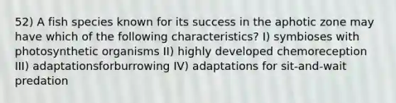 52) A fish species known for its success in the aphotic zone may have which of the following characteristics? I) symbioses with photosynthetic organisms II) highly developed chemoreception III) adaptationsforburrowing IV) adaptations for sit-and-wait predation