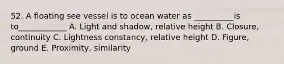 52. A floating see vessel is to ocean water as __________is to____________ A. Light and shadow, relative height B. Closure, continuity C. Lightness constancy, relative height D. Figure, ground E. Proximity, similarity