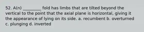 52. A(n) _________ fold has limbs that are tilted beyond the vertical to the point that the axial plane is horizontal, giving it the appearance of lying on its side. a. recumbent b. overturned c. plunging d. inverted