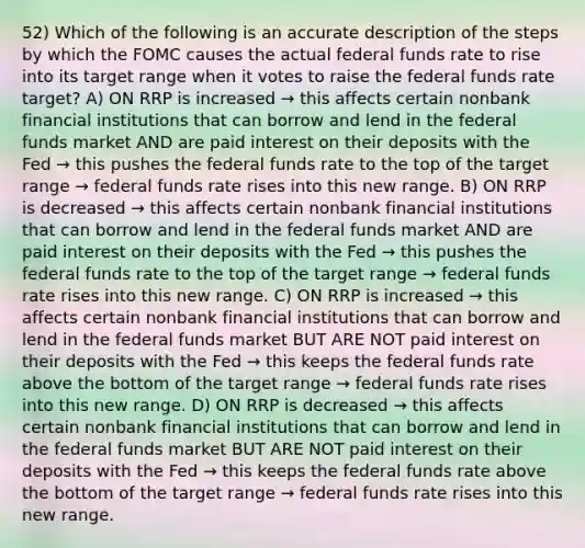 52) Which of the following is an accurate description of the steps by which the FOMC causes the actual federal funds rate to rise into its target range when it votes to raise the federal funds rate target? A) ON RRP is increased → this affects certain nonbank financial institutions that can borrow and lend in the federal funds market AND are paid interest on their deposits with the Fed → this pushes the federal funds rate to the top of the target range → federal funds rate rises into this new range. B) ON RRP is decreased → this affects certain nonbank financial institutions that can borrow and lend in the federal funds market AND are paid interest on their deposits with the Fed → this pushes the federal funds rate to the top of the target range → federal funds rate rises into this new range. C) ON RRP is increased → this affects certain nonbank financial institutions that can borrow and lend in the federal funds market BUT ARE NOT paid interest on their deposits with the Fed → this keeps the federal funds rate above the bottom of the target range → federal funds rate rises into this new range. D) ON RRP is decreased → this affects certain nonbank financial institutions that can borrow and lend in the federal funds market BUT ARE NOT paid interest on their deposits with the Fed → this keeps the federal funds rate above the bottom of the target range → federal funds rate rises into this new range.