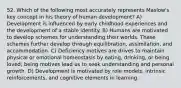 52. Which of the following most accurately represents Maslow's key concept in his theory of human development? A) Development is influenced by early childhood experiences and the development of a stable identity. B) Humans are motivated to develop schemes for understanding their worlds. These schemes further develop through equilibration, assimilation, and accommodation. C) Deficiency motives are drives to maintain physical or emotional homeostasis by eating, drinking, or being loved; being motives lead us to seek understanding and personal growth. D) Development is motivated by role models, intrinsic reinforcements, and cognitive elements in learning.