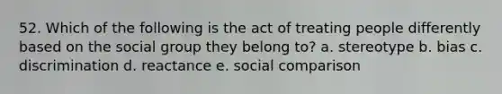 52. Which of the following is the act of treating people differently based on the social group they belong to? a. stereotype b. bias c. discrimination d. reactance e. social comparison