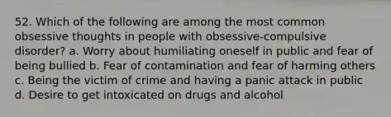 52. Which of the following are among the most common obsessive thoughts in people with obsessive-compulsive disorder? a. Worry about humiliating oneself in public and fear of being bullied b. Fear of contamination and fear of harming others c. Being the victim of crime and having a panic attack in public d. Desire to get intoxicated on drugs and alcohol