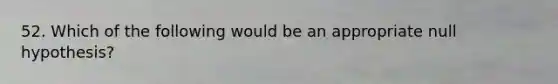 52. Which of the following would be an appropriate null hypothesis?
