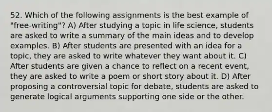 52. Which of the following assignments is the best example of "free-writing"? A) After studying a topic in life science, students are asked to write a summary of the main ideas and to develop examples. B) After students are presented with an idea for a topic, they are asked to write whatever they want about it. C) After students are given a chance to reflect on a recent event, they are asked to write a poem or short story about it. D) After proposing a controversial topic for debate, students are asked to generate logical arguments supporting one side or the other.