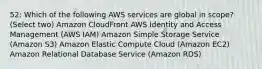 52: Which of the following AWS services are global in scope? (Select two) Amazon CloudFront AWS Identity and Access Management (AWS IAM) Amazon Simple Storage Service (Amazon S3) Amazon Elastic Compute Cloud (Amazon EC2) Amazon Relational Database Service (Amazon RDS)