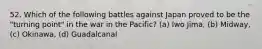 52. Which of the following battles against Japan proved to be the "turning point" in the war in the Pacific? (a) Iwo Jima, (b) Midway, (c) Okinawa, (d) Guadalcanal