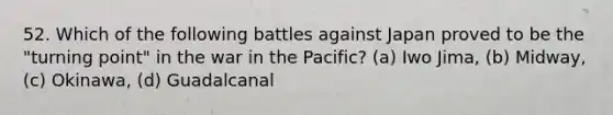 52. Which of the following battles against Japan proved to be the "turning point" in the war in the Pacific? (a) Iwo Jima, (b) Midway, (c) Okinawa, (d) Guadalcanal