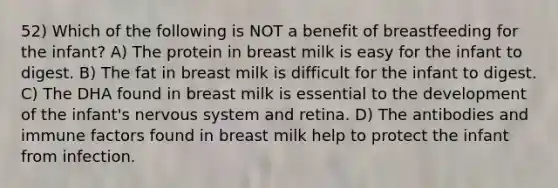 52) Which of the following is NOT a benefit of breastfeeding for the infant? A) The protein in breast milk is easy for the infant to digest. B) The fat in breast milk is difficult for the infant to digest. C) The DHA found in breast milk is essential to the development of the infant's nervous system and retina. D) The antibodies and immune factors found in breast milk help to protect the infant from infection.