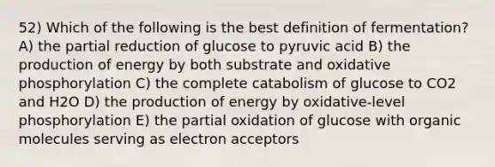 52) Which of the following is the best definition of fermentation? A) the partial reduction of glucose to pyruvic acid B) the production of energy by both substrate and oxidative phosphorylation C) the complete catabolism of glucose to CO2 and H2O D) the production of energy by oxidative‐level phosphorylation E) the partial oxidation of glucose with organic molecules serving as electron acceptors