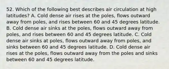 52. Which of the following best describes air circulation at high latitudes? A. Cold dense air rises at the poles, flows outward away from poles, and rises between 60 and 45 degrees latitude. B. Cold dense air sinks at the poles, flows outward away from poles, and rises between 60 and 45 degrees latitude. C. Cold dense air sinks at poles, flows outward away from poles, and sinks between 60 and 45 degrees latitude. D. Cold dense air rises at the poles, flows outward away from the poles and sinks between 60 and 45 degrees latitude.