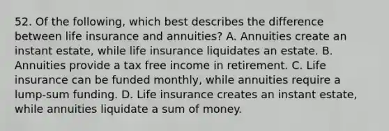 52. Of the following, which best describes the difference between life insurance and annuities? A. Annuities create an instant estate, while life insurance liquidates an estate. B. Annuities provide a tax free income in retirement. C. Life insurance can be funded monthly, while annuities require a lump-sum funding. D. Life insurance creates an instant estate, while annuities liquidate a sum of money.