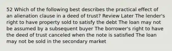 52 Which of the following best describes the practical effect of an alienation clause in a deed of trust? Review Later The lender's right to have property sold to satisfy the debt The loan may not be assumed by a subsequent buyer The borrower's right to have the deed of trust canceled when the note is satisfied The loan may not be sold in the secondary market