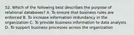 52. Which of the following best describes the purpose of relational databases? A. To ensure that business rules are enforced B. To increase information redundancy in the organization C. To provide business information to data analysts D. To support business processes across the organization