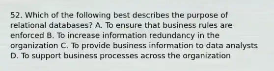 52. Which of the following best describes the purpose of relational databases? A. To ensure that business rules are enforced B. To increase information redundancy in the organization C. To provide business information to data analysts D. To support business processes across the organization