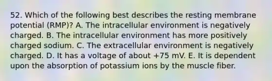 52. Which of the following best describes the resting membrane potential (RMP)? A. The intracellular environment is negatively charged. B. The intracellular environment has more positively charged sodium. C. The extracellular environment is negatively charged. D. It has a voltage of about +75 mV. E. It is dependent upon the absorption of potassium ions by the muscle fiber.