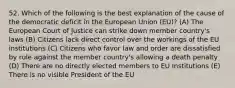 52. Which of the following is the best explanation of the cause of the democratic deficit in the European Union (EU)? (A) The European Court of Justice can strike down member country's laws (B) Citizens lack direct control over the workings of the EU institutions (C) Citizens who favor law and order are dissatisfied by rule against the member country's allowing a death penalty (D) There are no directly elected members to EU Institutions (E) There is no visible President of the EU