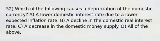 52) Which of the following causes a depreciation of the domestic currency? A) A lower domestic interest rate due to a lower expected inflation rate. B) A decline in the domestic real interest rate. C) A decrease in the domestic money supply. D) All of the above.