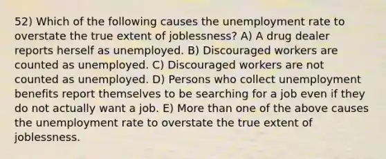 52) Which of the following causes the unemployment rate to overstate the true extent of joblessness? A) A drug dealer reports herself as unemployed. B) Discouraged workers are counted as unemployed. C) Discouraged workers are not counted as unemployed. D) Persons who collect unemployment benefits report themselves to be searching for a job even if they do not actually want a job. E) More than one of the above causes the unemployment rate to overstate the true extent of joblessness.