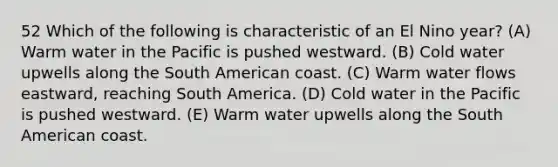 52 Which of the following is characteristic of an El Nino year? (A) Warm water in the Pacific is pushed westward. (B) Cold water upwells along the South American coast. (C) Warm water flows eastward, reaching South America. (D) Cold water in the Pacific is pushed westward. (E) Warm water upwells along the South American coast.