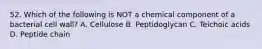 52. Which of the following is NOT a chemical component of a bacterial cell wall? A. Cellulose B. Peptidoglycan C. Teichoic acids D. Peptide chain