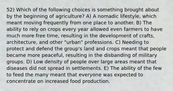 52) Which of the following choices is something brought about by the beginning of agriculture? A) A nomadic lifestyle, which meant moving frequently from one place to another. B) The ability to rely on crops every year allowed even farmers to have much more free time, resulting in the development of crafts, architecture, and other "urban" professions. C) Needing to protect and defend the group's land and crops meant that people became more peaceful, resulting in the disbanding of military groups. D) Low density of people over large areas meant that diseases did not spread in settlements. E) The ability of the few to feed the many meant that everyone was expected to concentrate on increased food production.