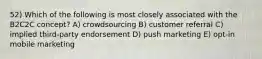 52) Which of the following is most closely associated with the B2C2C concept? A) crowdsourcing B) customer referral C) implied third-party endorsement D) push marketing E) opt-in mobile marketing