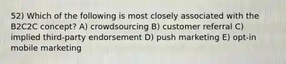 52) Which of the following is most closely associated with the B2C2C concept? A) crowdsourcing B) customer referral C) implied third-party endorsement D) push marketing E) opt-in mobile marketing