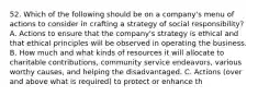 52. Which of the following should be on a company's menu of actions to consider in crafting a strategy of social responsibility? A. Actions to ensure that the company's strategy is ethical and that ethical principles will be observed in operating the business. B. How much and what kinds of resources it will allocate to charitable contributions, community service endeavors, various worthy causes, and helping the disadvantaged. C. Actions (over and above what is required) to protect or enhance th