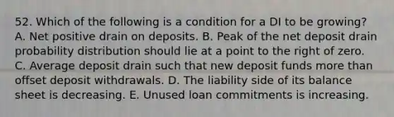 52. Which of the following is a condition for a DI to be growing? A. Net positive drain on deposits. B. Peak of the net deposit drain probability distribution should lie at a point to the right of zero. C. Average deposit drain such that new deposit funds more than offset deposit withdrawals. D. The liability side of its balance sheet is decreasing. E. Unused loan commitments is increasing.