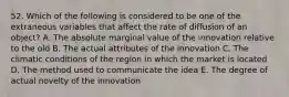 52. Which of the following is considered to be one of the extraneous variables that affect the rate of diffusion of an object? A. The absolute marginal value of the innovation relative to the old B. The actual attributes of the innovation C. The climatic conditions of the region in which the market is located D. The method used to communicate the idea E. The degree of actual novelty of the innovation