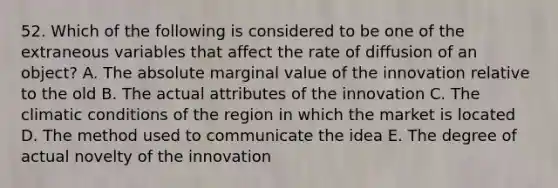 52. Which of the following is considered to be one of the extraneous variables that affect the rate of diffusion of an object? A. The absolute marginal value of the innovation relative to the old B. The actual attributes of the innovation C. The climatic conditions of the region in which the market is located D. The method used to communicate the idea E. The degree of actual novelty of the innovation