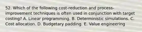 52. Which of the following cost-reduction and process-improvement techniques is often used in conjunction with target costing? A. Linear programming. B. Deterministic simulations. C. Cost allocation. D. Budgetary padding. E. Value engineering