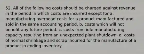 52. All of the following costs should be charged against revenue in the period in which costs are incurred except for a. manufacturing overhead costs for a product manufactured and sold in the same accounting period. b. costs which will not benefit any future period. c. costs from idle manufacturing capacity resulting from an unexpected plant shutdown. d. costs of normal shrinkage and scrap incurred for the manufacture of a product in ending inventory.