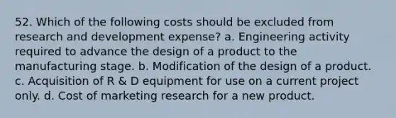 52. Which of the following costs should be excluded from research and development expense? a. Engineering activity required to advance the design of a product to the manufacturing stage. b. Modification of the design of a product. c. Acquisition of R & D equipment for use on a current project only. d. Cost of marketing research for a new product.