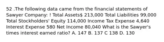 52 .The following data came from the financial statements of Sawyer Company: ! Total Assets 213,000 Total Liabilities 99,000 Total Stockholders' Equity 114,000 Income Tax Expense 4,640 Interest Expense 580 Net Income 80,040 What is the Sawyer's times interest earned ratio? A. 147 B. 137 C 138 D. 130