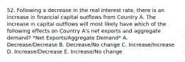 52. Following a decrease in the real interest rate, there is an increase in financial capital outflows from Country A. The increase in capital outflows will most likely have which of the following effects on Country A's net exports and aggregate demand? *Net Exports/Aggregate Demand* A. Decrease/Decrease B. Decrease/No change C. Increase/Increase D. Increase/Decrease E. Increase/No change