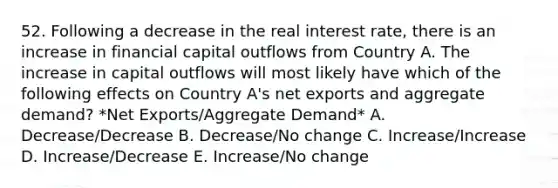 52. Following a decrease in the real interest rate, there is an increase in financial capital outflows from Country A. The increase in capital outflows will most likely have which of the following effects on Country A's net exports and aggregate demand? *Net Exports/Aggregate Demand* A. Decrease/Decrease B. Decrease/No change C. Increase/Increase D. Increase/Decrease E. Increase/No change