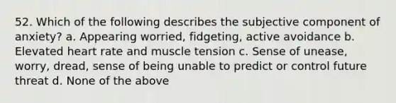 52. Which of the following describes the subjective component of anxiety? a. Appearing worried, fidgeting, active avoidance b. Elevated heart rate and muscle tension c. Sense of unease, worry, dread, sense of being unable to predict or control future threat d. None of the above