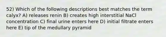 52) Which of the following descriptions best matches the term calyx? A) releases renin B) creates high interstitial NaCl concentration C) final urine enters here D) initial filtrate enters here E) tip of the medullary pyramid