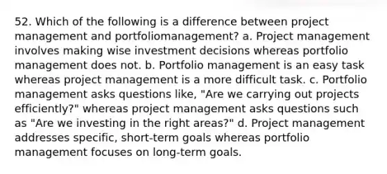 52. Which of the following is a difference between project management and portfoliomanagement? a. Project management involves making wise investment decisions whereas portfolio management does not. b. Portfolio management is an easy task whereas project management is a more difficult task. c. Portfolio management asks questions like, "Are we carrying out projects efficiently?" whereas project management asks questions such as "Are we investing in the right areas?" d. Project management addresses specific, short-term goals whereas portfolio management focuses on long-term goals.