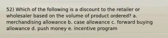 52) Which of the following is a discount to the retailer or wholesaler based on the volume of product ordered? a. merchandising allowance b. case allowance c. forward buying allowance d. push money e. incentive program